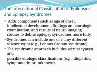 17
The International Classiﬁcation of Epilepsies
and Epilepsy Syndromes
 Adds components such as age of onset,
intellectual development, ﬁndings on neurologic
examination, and results of neuro imaging
studies to deﬁne epilepsy syndromes more fully.
 Syndromes can include one or many different
seizure types (e.g., Lennox Gastaut syndrome).
 The syndromic approach includes seizure type(s)
and
possible etiologic classiﬁcations (e.g., idiopathic,
symptomatic, or unknown).
 