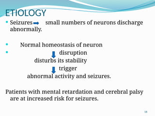 18
ETIOLOGY
 Seizures small numbers of neurons discharge
abnormally.
 Normal homeostasis of neuron
 disruption
disturbs its stability
trigger
abnormal activity and seizures.
Patients with mental retardation and cerebral palsy
are at increased risk for seizures.
 