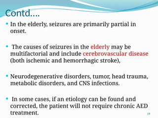 19
Contd….
 In the elderly, seizures are primarily partial in
onset.
 The causes of seizures in the elderly may be
multifactorial and include cerebrovascular disease
(both ischemic and hemorrhagic stroke),
 Neurodegenerative disorders, tumor, head trauma,
metabolic disorders, and CNS infections.
 In some cases, if an etiology can be found and
corrected, the patient will not require chronic AED
treatment.
 