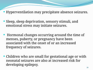 20
 Hyperventilation may precipitate absence seizures.
 Sleep, sleep deprivation, sensory stimuli, and
emotional stress may initiate seizures.
 Hormonal changes occurring around the time of
menses, puberty, or pregnancy have been
associated with the onset of or an increased
frequency of seizures.
 Children who are small for gestational age or with
neonatal seizures are also at increased risk for
developing epilepsy.
 
