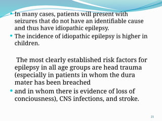 21
 In many cases, patients will present with
seizures that do not have an identiﬁable cause
and thus have idiopathic epilepsy.
 The incidence of idiopathic epilepsy is higher in
children.
The most clearly established risk factors for
epilepsy in all age groups are head trauma
(especially in patients in whom the dura
mater has been breached
 and in whom there is evidence of loss of
conciousness), CNS infections, and stroke.
 
