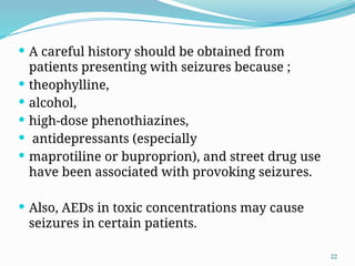 22
 A careful history should be obtained from
patients presenting with seizures because ;
 theophylline,
 alcohol,
 high-dose phenothiazines,
 antidepressants (especially
 maprotiline or buproprion), and street drug use
have been associated with provoking seizures.
 Also, AEDs in toxic concentrations may cause
seizures in certain patients.
 