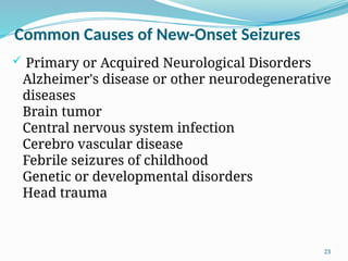 23
Common Causes of New-Onset Seizures
 Primary or Acquired Neurological Disorders
Alzheimer's disease or other neurodegenerative
diseases
Brain tumor
Central nervous system infection
Cerebro vascular disease
Febrile seizures of childhood
Genetic or developmental disorders
Head trauma
 