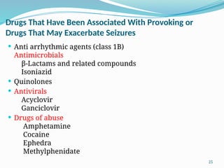 25
Drugs That Have Been Associated With Provoking or
Drugs That May Exacerbate Seizures
 Anti arrhythmic agents (class 1B)
Antimicrobials
β-Lactams and related compounds
Isoniazid
 Quinolones
 Antivirals
Acyclovir
Ganciclovir
 Drugs of abuse
Amphetamine
Cocaine
Ephedra
Methylphenidate
 