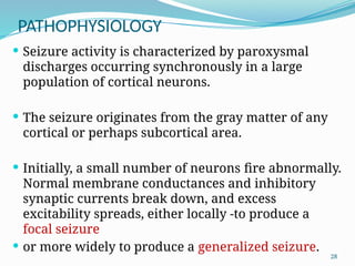 28
PATHOPHYSIOLOGY
 Seizure activity is characterized by paroxysmal
discharges occurring synchronously in a large
population of cortical neurons.
 The seizure originates from the gray matter of any
cortical or perhaps subcortical area.
 Initially, a small number of neurons ﬁre abnormally.
Normal membrane conductances and inhibitory
synaptic currents break down, and excess
excitability spreads, either locally -to produce a
focal seizure
 or more widely to produce a generalized seizure.
 