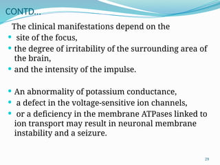 29
CONTD…
The clinical manifestations depend on the
 site of the focus,
 the degree of irritability of the surrounding area of
the brain,
 and the intensity of the impulse.
 An abnormality of potassium conductance,
 a defect in the voltage-sensitive ion channels,
 or a deﬁciency in the membrane ATPases linked to
ion transport may result in neuronal membrane
instability and a seizure.
 