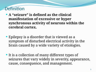 3
Definition
 A “seizure” is defined as the clinical
manifestation of excessive or hyper
synchronous activity of neurons within the
cerebral cortex.
 Epilepsy is a disorder that is viewed as a
symptom of disturbed electrical activity in the
brain caused by a wide variety of etiologies.
 It is a collection of many different types of
seizures that vary widely in severity, appearance,
cause, consequence, and management.
 