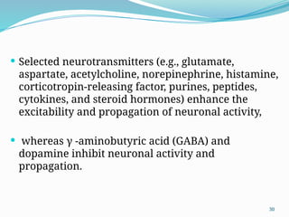 30
 Selected neurotransmitters (e.g., glutamate,
aspartate, acetylcholine, norepinephrine, histamine,
corticotropin-releasing factor, purines, peptides,
cytokines, and steroid hormones) enhance the
excitability and propagation of neuronal activity,
 whereas γ -aminobutyric acid (GABA) and
dopamine inhibit neuronal activity and
propagation.
 