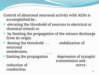 32
Control of abnormal neuronal activity with AEDs is
accomplished by :
 elevating the threshold of neurons to electrical or
chemical stimuli or
 by limiting the propagation of the seizure discharge
from its origin.
 Raising the threshold stabilization of
neuronal
membranes,
 limiting the propagation depression of synaptic
transmission and
reduction of nerve
conduction.
 