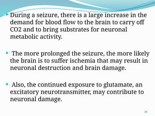33
 During a seizure, there is a large increase in the
demand for blood ﬂow to the brain to carry off
CO2 and to bring substrates for neuronal
metabolic activity.
 The more prolonged the seizure, the more likely
the brain is to suffer ischemia that may result in
neuronal destruction and brain damage.
 Also, the continued exposure to glutamate, an
excitatory neurotransmitter, may contribute to
neuronal damage.
 