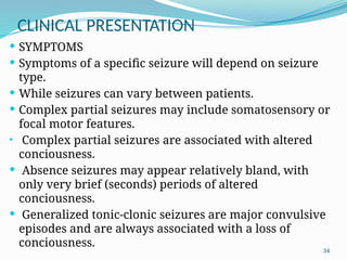 34
CLINICAL PRESENTATION
 SYMPTOMS
 Symptoms of a speciﬁc seizure will depend on seizure
type.
 While seizures can vary between patients.
 Complex partial seizures may include somatosensory or
focal motor features.
• Complex partial seizures are associated with altered
conciousness.
 Absence seizures may appear relatively bland, with
only very brief (seconds) periods of altered
conciousness.
 Generalized tonic-clonic seizures are major convulsive
episodes and are always associated with a loss of
conciousness.
 