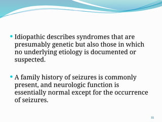 35
 Idiopathic describes syndromes that are
presumably genetic but also those in which
no underlying etiology is documented or
suspected.
 A family history of seizures is commonly
present, and neurologic function is
essentially normal except for the occurrence
of seizures.
 