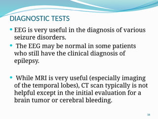 38
DIAGNOSTIC TESTS
 EEG is very useful in the diagnosis of various
seizure disorders.
 The EEG may be normal in some patients
who still have the clinical diagnosis of
epilepsy.
 While MRI is very useful (especially imaging
of the temporal lobes), CT scan typically is not
helpful except in the initial evaluation for a
brain tumor or cerebral bleeding.
 