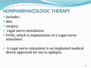 40
NONPHARMACOLOGIC THERAPY
 includes :
 diet,
 surgery,
 vagal nerve stimulation
 (VNS), which is implantation of a vagal nerve
stimulator.
 A vagal nerve stimulator is an implanted medical
device approved for use in epilepsy.
 