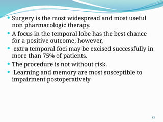 43
 Surgery is the most widespread and most useful
non pharmacologic therapy.
 A focus in the temporal lobe has the best chance
for a positive outcome; however,
 extra temporal foci may be excised successfully in
more than 75% of patients.
 The procedure is not without risk.
 Learning and memory are most susceptible to
impairment postoperatively
 