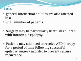 44
Contd..
 general intellectual abilities are also affected
in a
 small number of patients.
 Surgery may be particularly useful in children
with intractable epilepsy.
 Patients may still need to receive AED therapy
for a period of time following successful
epilepsy surgery in order to prevent seizure
recurrence.
 