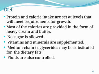 45
Diet
 Protein and calorie intake are set at levels that
will meet requirements for growth.
 Most of the calories are provided in the form of
heavy cream and butter.
 No sugar is allowed.
 Vitamins and minerals are supplemented.
 Medium-chain triglycerides may be substituted
for the dietary fats.
 Fluids are also controlled.
 