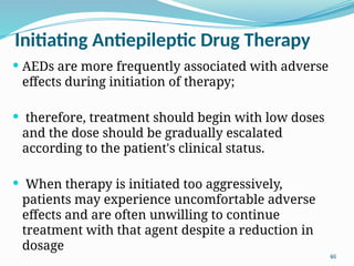 46
Initiating Antiepileptic Drug Therapy
 AEDs are more frequently associated with adverse
effects during initiation of therapy;
 therefore, treatment should begin with low doses
and the dose should be gradually escalated
according to the patient's clinical status.
 When therapy is initiated too aggressively,
patients may experience uncomfortable adverse
effects and are often unwilling to continue
treatment with that agent despite a reduction in
dosage
 