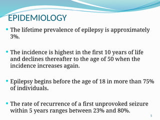 5
EPIDEMIOLOGY
 The lifetime prevalence of epilepsy is approximately
3%.
 The incidence is highest in the first 10 years of life
and declines thereafter to the age of 50 when the
incidence increases again.
 Epilepsy begins before the age of 18 in more than 75%
of individuals.
 The rate of recurrence of a first unprovoked seizure
within 5 years ranges between 23% and 80%.
 