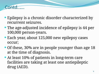 6
Contd……
 Epilepsy is a chronic disorder characterized by
recurrent seizures.
 The age-adjusted incidence of epilepsy is 44 per
100,000 person-years.
 Each year, about 125,000 new epilepsy cases
occur;
 Of these, 30% are in people younger than age 18
at the time of diagnosis.
 At least 10% of patients in long-term care
facilities are taking at least one antiepileptic
drug (AED).
 
