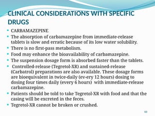 60
CLINICAL CONSIDERATIONS WITH SPECIFIC
DRUGS
 CARBAMAZEPINE
 The absorption of carbamazepine from immediate-release
tablets is slow and erratic because of its low water solubility.
 There is no ﬁrst-pass metabolism.
 Food may enhance the bioavailability of carbamazepine.
 The suspension dosage form is absorbed faster than the tablets.
 Controlled-release (Tegretol-XR) and sustained-release
(Carbatrol) preparations are also available. These dosage forms
are bioequivalent in twice-daily (ev-ery 12 hours) dosing to
dosing four times daily (every 6 hours) with immediate-release
carbamazepine.
 Patients should be told to take Tegretol-XR with food and that the
casing will be excreted in the feces.
 Tegretol-XR cannot be broken or crushed.
 