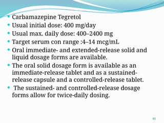 61
 Carbamazepine Tegretol
 Usual initial dose: 400 mg/day
 Usual max. daily dose: 400–2400 mg
 Target serum con range :4–14 mcg/mL
 Oral immediate- and extended-release solid and
liquid dosage forms are available.
 The oral solid dosage form is available as an
immediate-release tablet and as a sustained-
release capsule and a controlled-release tablet.
 The sustained- and controlled-release dosage
forms allow for twice-daily dosing.
 