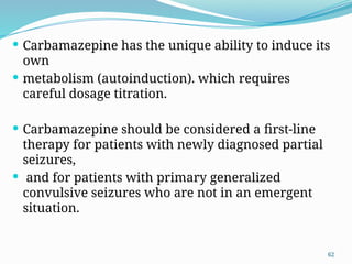 62
 Carbamazepine has the unique ability to induce its
own
 metabolism (autoinduction). which requires
careful dosage titration.
 Carbamazepine should be considered a ﬁrst-line
therapy for patients with newly diagnosed partial
seizures,
 and for patients with primary generalized
convulsive seizures who are not in an emergent
situation.
 