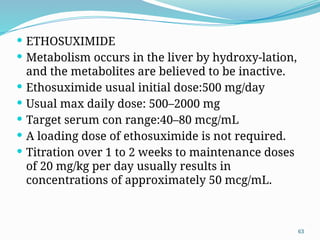 63
 ETHOSUXIMIDE
 Metabolism occurs in the liver by hydroxy-lation,
and the metabolites are believed to be inactive.
 Ethosuximide usual initial dose:500 mg/day
 Usual max daily dose: 500–2000 mg
 Target serum con range:40–80 mcg/mL
 A loading dose of ethosuximide is not required.
 Titration over 1 to 2 weeks to maintenance doses
of 20 mg/kg per day usually results in
concentrations of approximately 50 mcg/mL.
 