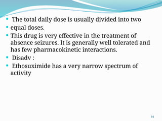 64
 The total daily dose is usually divided into two
 equal doses.
 This drug is very effective in the treatment of
absence seizures. It is generally well tolerated and
has few pharmacokinetic interactions.
 Disadv :
 Ethosuximide has a very narrow spectrum of
activity
 