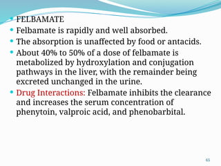65
 FELBAMATE
 Felbamate is rapidly and well absorbed.
 The absorption is unaffected by food or antacids.
 About 40% to 50% of a dose of felbamate is
metabolized by hydroxylation and conjugation
pathways in the liver, with the remainder being
excreted unchanged in the urine.
 Drug Interactions: Felbamate inhibits the clearance
and increases the serum concentration of
phenytoin, valproic acid, and phenobarbital.
 