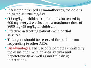 66
 If felbamate is used as monotherapy, the dose is
initiated at 1200 mg/day
 (15 mg/kg in children) and then is increased by
600 mg every 2 weeks up to a maximum dose of
3600 mg (45 mg/kg in children).
 Effective in treating patients with partial
seizures.
 This agent should be reserved for patients not
responding to other AEDs.
 Disadvantages. The use of felbamate is limited by
the association with aplastic anemia and
hepatotoxicity, as well as multiple drug
interactions.
 