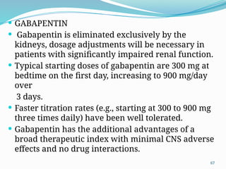 67
 GABAPENTIN
 Gabapentin is eliminated exclusively by the
kidneys, dosage adjustments will be necessary in
patients with signiﬁcantly impaired renal function.
 Typical starting doses of gabapentin are 300 mg at
bedtime on the ﬁrst day, increasing to 900 mg/day
over
3 days.
 Faster titration rates (e.g., starting at 300 to 900 mg
three times daily) have been well tolerated.
 Gabapentin has the additional advantages of a
broad therapeutic index with minimal CNS adverse
effects and no drug interactions.
 