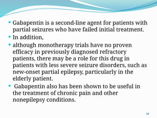68
 Gabapentin is a second-line agent for patients with
partial seizures who have failed initial treatment.
 In addition,
 although monotherapy trials have no proven
efﬁcacy in previously diagnosed refractory
patients, there may be a role for this drug in
patients with less severe seizure disorders, such as
new-onset partial epilepsy, particularly in the
elderly patient.
 Gabapentin also has been shown to be useful in
the treatment of chronic pain and other
nonepilepsy conditions.
 