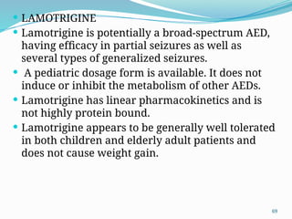 69
 LAMOTRIGINE
 Lamotrigine is potentially a broad-spectrum AED,
having efﬁcacy in partial seizures as well as
several types of generalized seizures.
 A pediatric dosage form is available. It does not
induce or inhibit the metabolism of other AEDs.
 Lamotrigine has linear pharmacokinetics and is
not highly protein bound.
 Lamotrigine appears to be generally well tolerated
in both children and elderly adult patients and
does not cause weight gain.
 
