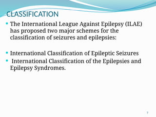 7
CLASSIFICATION
 The International League Against Epilepsy (ILAE)
has proposed two major schemes for the
classiﬁcation of seizures and epilepsies:
 International Classiﬁcation of Epileptic Seizures
 International Classiﬁcation of the Epilepsies and
Epilepsy Syndromes.
 