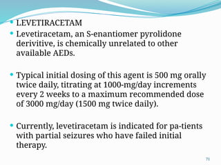 71
 LEVETIRACETAM
 Levetiracetam, an S-enantiomer pyrolidone
derivitive, is chemically unrelated to other
available AEDs.
 Typical initial dosing of this agent is 500 mg orally
twice daily, titrating at 1000-mg/day increments
every 2 weeks to a maximum recommended dose
of 3000 mg/day (1500 mg twice daily).
 Currently, levetiracetam is indicated for pa-tients
with partial seizures who have failed initial
therapy.
 