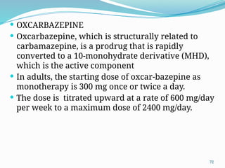 72
 OXCARBAZEPINE
 Oxcarbazepine, which is structurally related to
carbamazepine, is a prodrug that is rapidly
converted to a 10-monohydrate derivative (MHD),
which is the active component
 In adults, the starting dose of oxcar-bazepine as
monotherapy is 300 mg once or twice a day.
 The dose is titrated upward at a rate of 600 mg/day
per week to a maximum dose of 2400 mg/day.
 