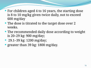 73
 For children aged 4 to 16 years, the starting dose
is 8 to 10 mg/kg given twice daily, not to exceed
600 mg/day
 The dose is titrated to the target dose over 2
weeks.
 The recommended daily dose according to weight
is 20–29 kg: 900 mg/day;
 29.1–39 kg: 1200 mg/day;
 greater than 39 kg: 1800 mg/day.
 