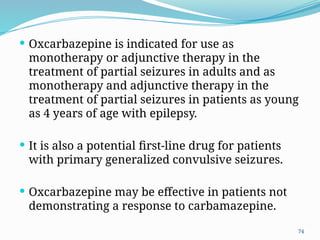 74
 Oxcarbazepine is indicated for use as
monotherapy or adjunctive therapy in the
treatment of partial seizures in adults and as
monotherapy and adjunctive therapy in the
treatment of partial seizures in patients as young
as 4 years of age with epilepsy.
 It is also a potential ﬁrst-line drug for patients
with primary generalized convulsive seizures.
 Oxcarbazepine may be effective in patients not
demonstrating a response to carbamazepine.
 