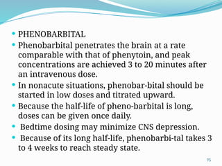 75
 PHENOBARBITAL
 Phenobarbital penetrates the brain at a rate
comparable with that of phenytoin, and peak
concentrations are achieved 3 to 20 minutes after
an intravenous dose.
 In nonacute situations, phenobar-bital should be
started in low doses and titrated upward.
 Because the half-life of pheno-barbital is long,
doses can be given once daily.
 Bedtime dosing may minimize CNS depression.
 Because of its long half-life, phenobarbi-tal takes 3
to 4 weeks to reach steady state.
 