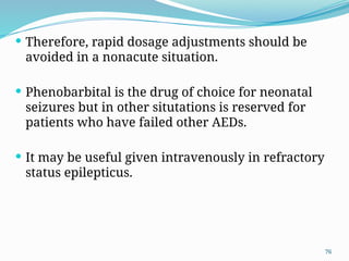 76
 Therefore, rapid dosage adjustments should be
avoided in a nonacute situation.
 Phenobarbital is the drug of choice for neonatal
seizures but in other situtations is reserved for
patients who have failed other AEDs.
 It may be useful given intravenously in refractory
status epilepticus.
 