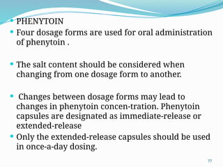 77
 PHENYTOIN
 Four dosage forms are used for oral administration
of phenytoin .
 The salt content should be considered when
changing from one dosage form to another.
 Changes between dosage forms may lead to
changes in phenytoin concen-tration. Phenytoin
capsules are designated as immediate-release or
extended-release
 Only the extended-release capsules should be used
in once-a-day dosing.
 