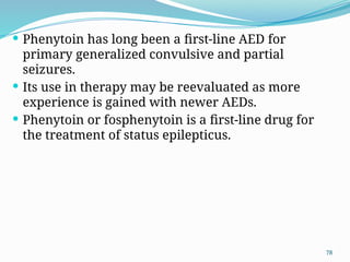 78
 Phenytoin has long been a ﬁrst-line AED for
primary generalized convulsive and partial
seizures.
 Its use in therapy may be reevaluated as more
experience is gained with newer AEDs.
 Phenytoin or fosphenytoin is a ﬁrst-line drug for
the treatment of status epilepticus.
 