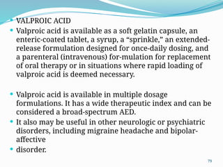 79
 VALPROIC ACID
 Valproic acid is available as a soft gelatin capsule, an
enteric-coated tablet, a syrup, a “sprinkle,” an extended-
release formulation designed for once-daily dosing, and
a parenteral (intravenous) for-mulation for replacement
of oral therapy or in situations where rapid loading of
valproic acid is deemed necessary.
 Valproic acid is available in multiple dosage
formulations. It has a wide therapeutic index and can be
considered a broad-spectrum AED.
 It also may be useful in other neurologic or psychiatric
disorders, including migraine headache and bipolar-
affective
 disorder.
 
