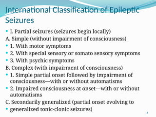 8
International Classiﬁcation of Epileptic
Seizures
 I. Partial seizures (seizures begin locally)
A. Simple (without impairment of consciousness)
 1. With motor symptoms
 2. With special sensory or somato sensory symptoms
 3. With psychic symptoms
B. Complex (with impairment of consciousness)
 1. Simple partial onset followed by impairment of
consciousness—with or without automatisms
 2. Impaired consciousness at onset—with or without
automatisms
C. Secondarily generalized (partial onset evolving to
 generalized tonic-clonic seizures)
 