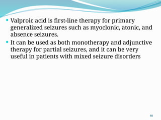 80
 Valproic acid is ﬁrst-line therapy for primary
generalized seizures such as myoclonic, atonic, and
absence seizures.
 It can be used as both monotherapy and adjunctive
therapy for partial seizures, and it can be very
useful in patients with mixed seizure disorders
 