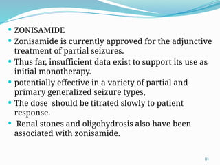 81
 ZONISAMIDE
 Zonisamide is currently approved for the adjunctive
treatment of partial seizures.
 Thus far, insufﬁcient data exist to support its use as
initial monotherapy.
 potentially effective in a variety of partial and
primary generalized seizure types,
 The dose should be titrated slowly to patient
response.
 Renal stones and oligohydrosis also have been
associated with zonisamide.
 