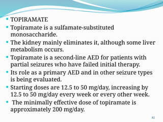 82
 TOPIRAMATE
 Topiramate is a sulfamate-substituted
monosaccharide.
 The kidney mainly eliminates it, although some liver
metabolism occurs.
 Topiramate is a second-line AED for patients with
partial seizures who have failed initial therapy.
 Its role as a primary AED and in other seizure types
is being evaluated.
 Starting doses are 12.5 to 50 mg/day, increasing by
12.5 to 50 mg/day every week or every other week.
 The minimally effective dose of topiramate is
approximately 200 mg/day.
 