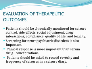 83
EVALUATION OF THERAPEUTIC
OUTCOMES
 Patients should be chronically monitored for seizure
control, side effects, social adjustment, drug
interactions, compliance, quality of life, and toxicity.
 Screening for neuropsychiatric disorders is also
important.
 Clinical response is more important than serum
drug concentrations.
 Patients should be asked to record severity and
frequency of seizures in a seizure diary.
 