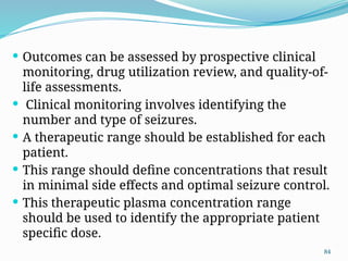 84
 Outcomes can be assessed by prospective clinical
monitoring, drug utilization review, and quality-of-
life assessments.
 Clinical monitoring involves identifying the
number and type of seizures.
 A therapeutic range should be established for each
patient.
 This range should define concentrations that result
in minimal side effects and optimal seizure control.
 This therapeutic plasma concentration range
should be used to identify the appropriate patient
specific dose.
 